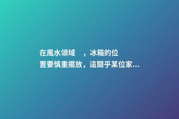 在風水領域，冰箱的位置要慎重擺放，這關乎某位家庭成員的運氣